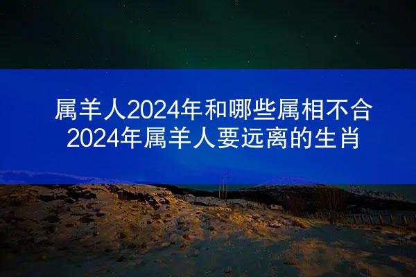 属羊人2024年和哪些属相不合 2024年属羊人要远离的生肖