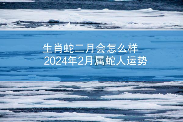 生肖蛇二月会怎么样 2024年2月属蛇人运势