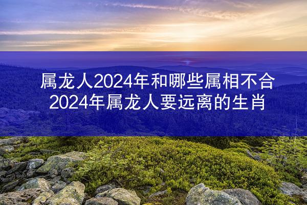 属龙人2024年和哪些属相不合 2024年属龙人要远离的生肖