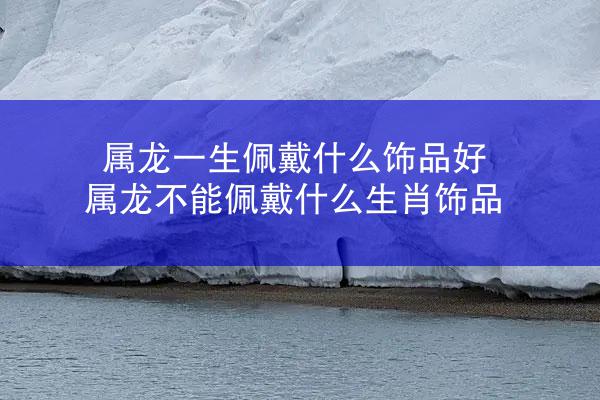 属龙一生佩戴什么饰品好 属龙不能佩戴什么生肖饰品