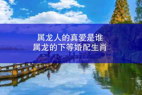 属龙人的真爱是谁 属龙的下等婚配生肖