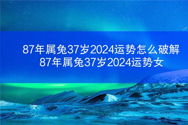 87年属兔37岁2024运势怎么破解 87年属兔37岁2024运势女