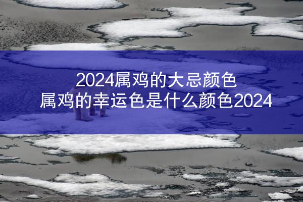 2024属鸡的大忌颜色 属鸡的幸运色是什么颜色2024