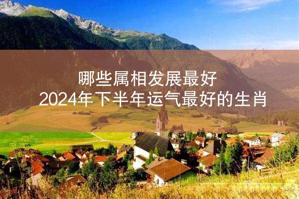 哪些属相发展最好 2024年下半年运气最好的生肖