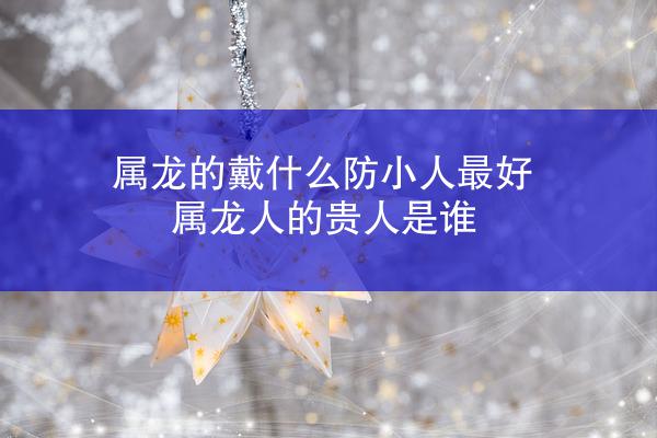 属龙的戴什么防小人最好 属龙人的贵人是谁