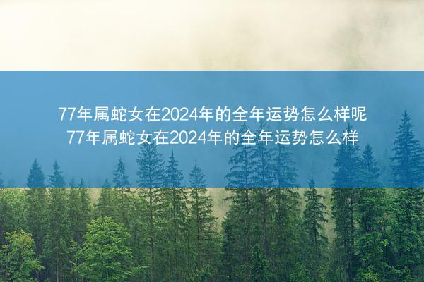 77年属蛇女在2024年的全年运势怎么样呢 77年属蛇女在2024年的全年运势怎么样