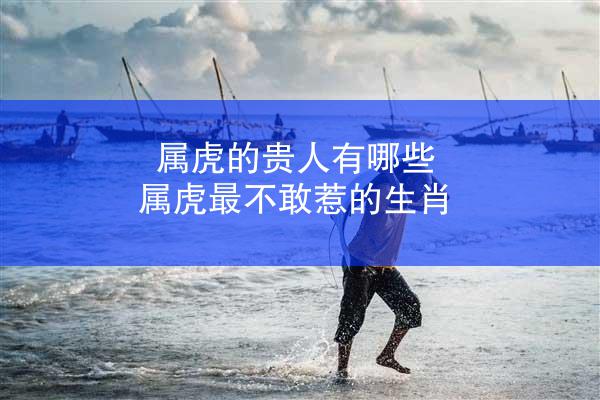 属虎的贵人有哪些 属虎最不敢惹的生肖