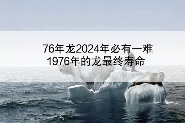 76年龙2024年必有一难 1976年的龙最终寿命