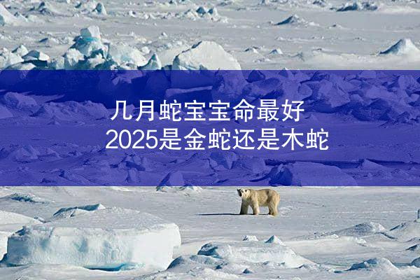 几月蛇宝宝命最好 2025是金蛇还是木蛇