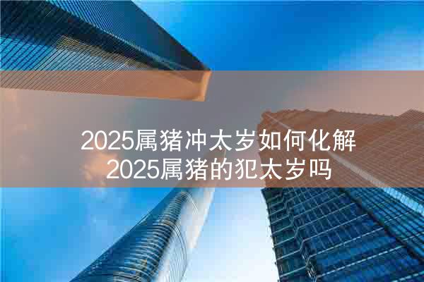  2025属猪冲太岁如何化解 2025属猪的犯太岁吗