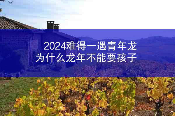 2024难得一遇青年龙 为什么龙年不能要孩子