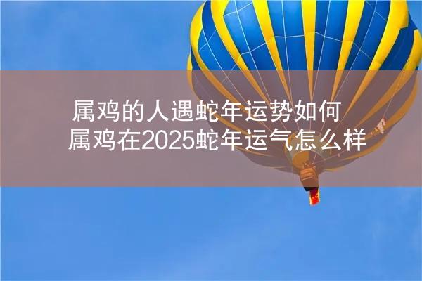 属鸡的人遇蛇年运势如何 属鸡在2025蛇年运气怎么样