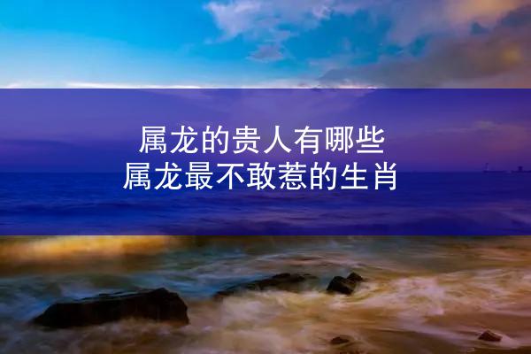 属龙的贵人有哪些 属龙最不敢惹的生肖