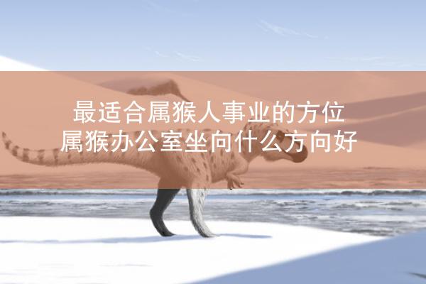 最适合属猴人事业的方位 属猴办公室坐向什么方向好