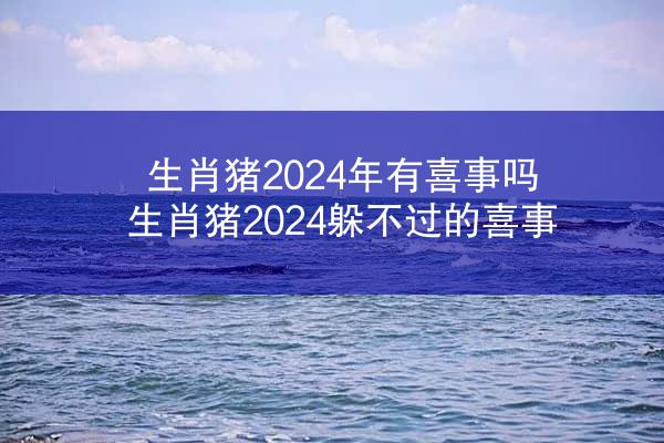 生肖猪2024年有喜事吗 生肖猪2024躲不过的喜事