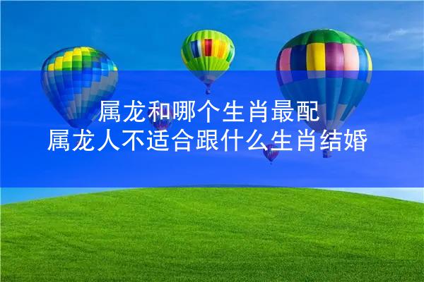 属龙和哪个生肖最配 属龙人不适合跟什么生肖结婚