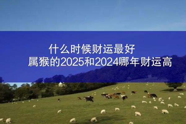 什么时候财运最好 属猴的2025和2024哪年财运高