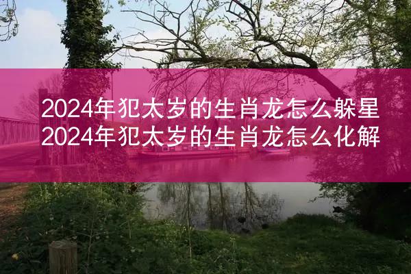 2024年犯太岁的生肖龙怎么躲星 2024年犯太岁的生肖龙怎么化解