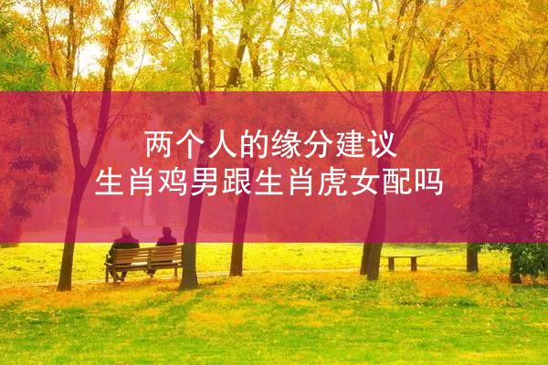 两个人的缘分建议 生肖鸡男跟生肖虎女配吗