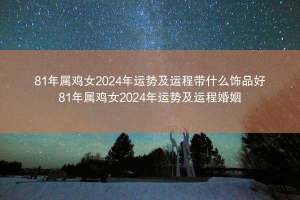 81年属鸡女2024年运势及运程带什么饰品好 81年属鸡女2024年运势及运程婚姻
