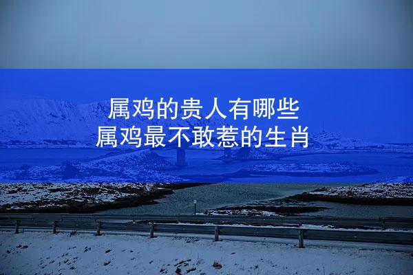 属鸡的贵人有哪些 属鸡最不敢惹的生肖