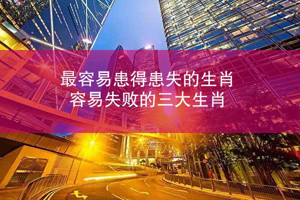 最容易患得患失的生肖 容易失败的三大生肖