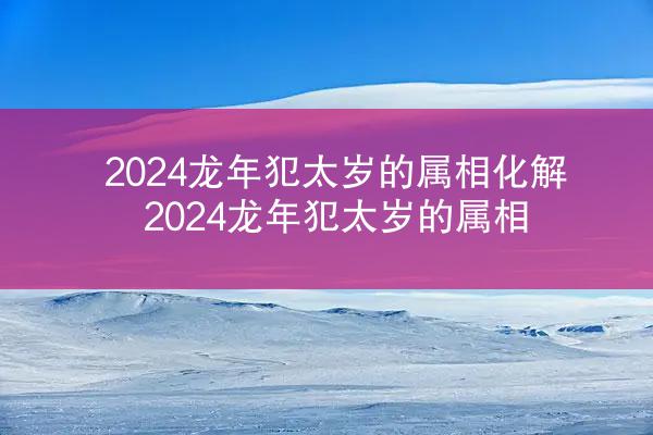 2024龙年犯太岁的属相化解 2024龙年犯太岁的属相