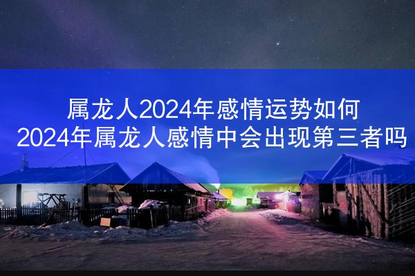 属龙人2024年感情运势如何 2024年属龙人感情中会出现第三者吗