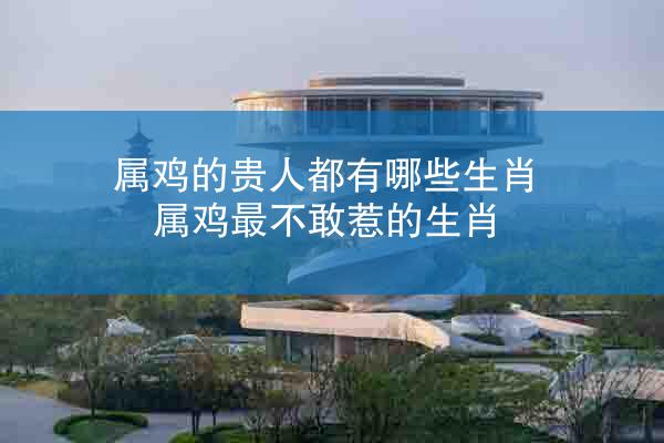属鸡的贵人都有哪些生肖 属鸡最不敢惹的生肖