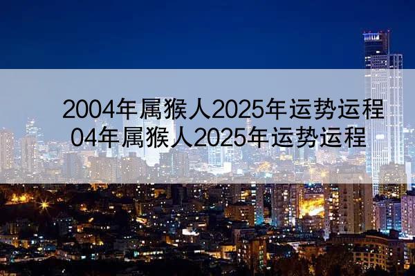 2004年属猴人2025年运势运程 04年属猴人2025年运势运程