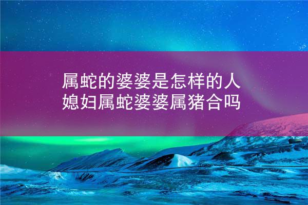 属蛇的婆婆是怎样的人 媳妇属蛇婆婆属猪合吗