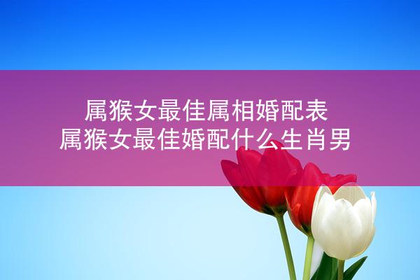 属猴女最佳属相婚配表 属猴女最佳婚配什么生肖男