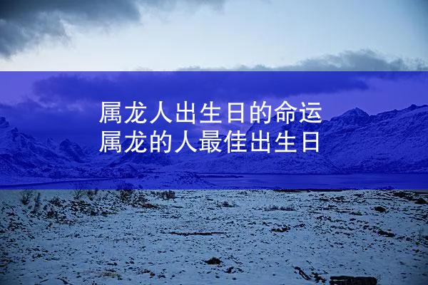 属龙人出生日的命运 属龙的人最佳出生日