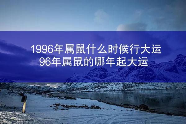 1996年属鼠什么时候行大运 96年属鼠的哪年起大运