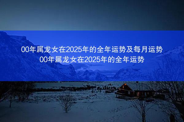 00年属龙女在2025年的全年运势及每月运势 00年属龙女在2025年的全年运势