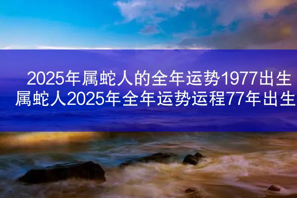 2025年属蛇人的全年运势1977出生 属蛇人2025年全年运势运程77年出生