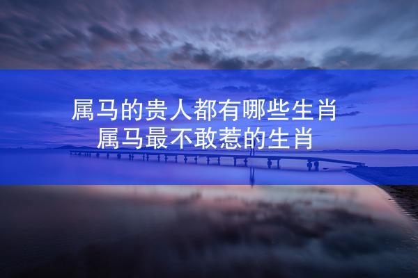 属马的贵人都有哪些生肖 属马最不敢惹的生肖