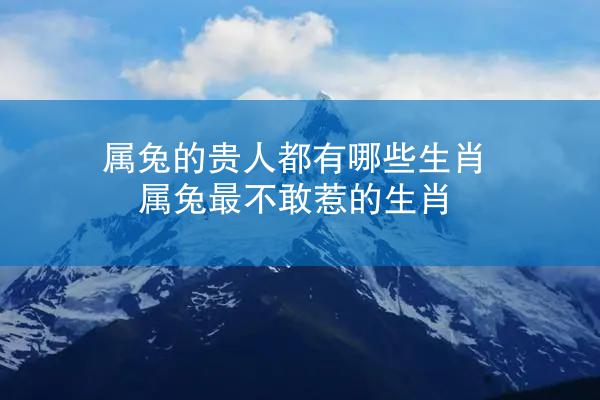 属兔的贵人都有哪些生肖 属兔最不敢惹的生肖