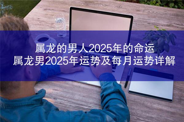 属龙的男人2025年的命运 属龙男2025年运势及每月运势详解