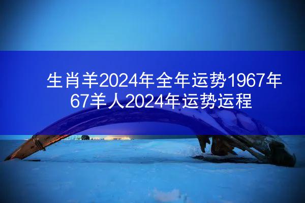 生肖羊2024年全年运势1967年 67羊人2024年运势运程