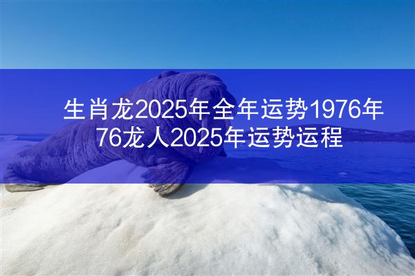 生肖龙2025年全年运势1976年 76龙人2025年运势运程