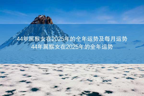 44年属猴女在2025年的全年运势及每月运势 44年属猴女在2025年的全年运势