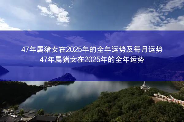 47年属猪女在2025年的全年运势及每月运势 47年属猪女在2025年的全年运势