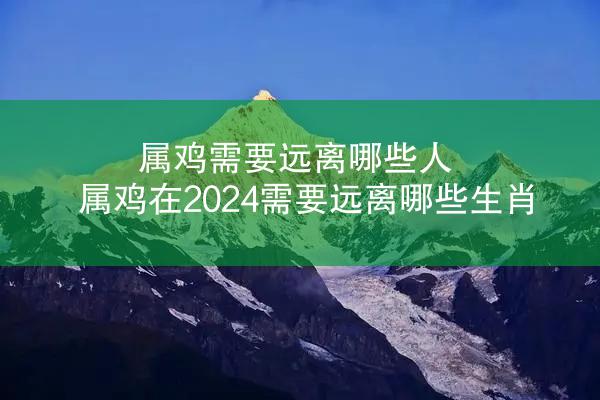 属鸡需要远离哪些人 属鸡在2024需要远离哪些生肖
