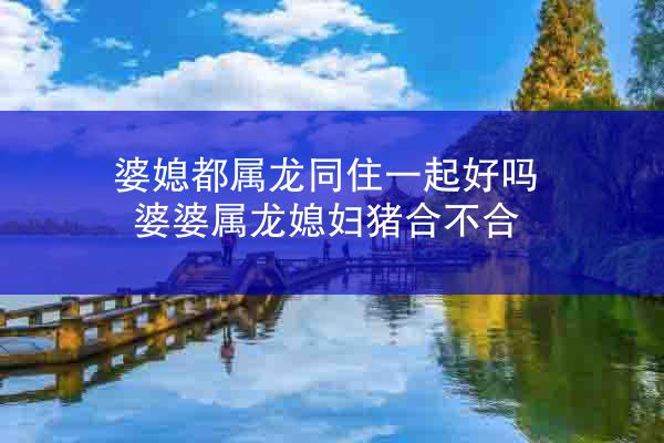 婆媳都属龙同住一起好吗 婆婆属龙媳妇猪合不合