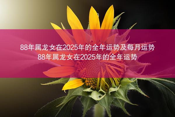88年属龙女在2025年的全年运势及每月运势 88年属龙女在2025年的全年运势