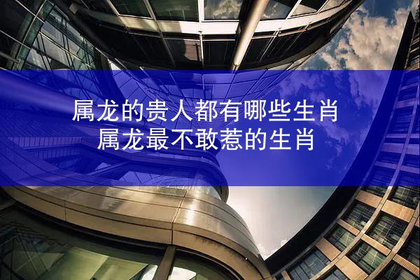 属龙的贵人都有哪些生肖 属龙最不敢惹的生肖