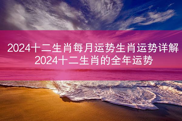2024十二生肖每月运势生肖运势详解 2024十二生肖的全年运势