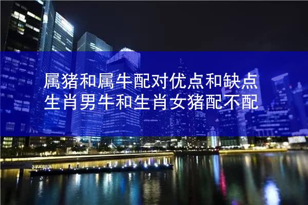 属猪和属牛配对优点和缺点 生肖男牛和生肖女猪配不配