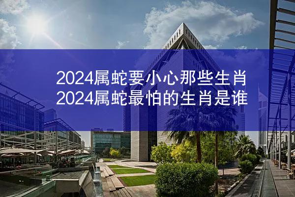 2024属蛇要小心那些生肖 2024属蛇最怕的生肖是谁